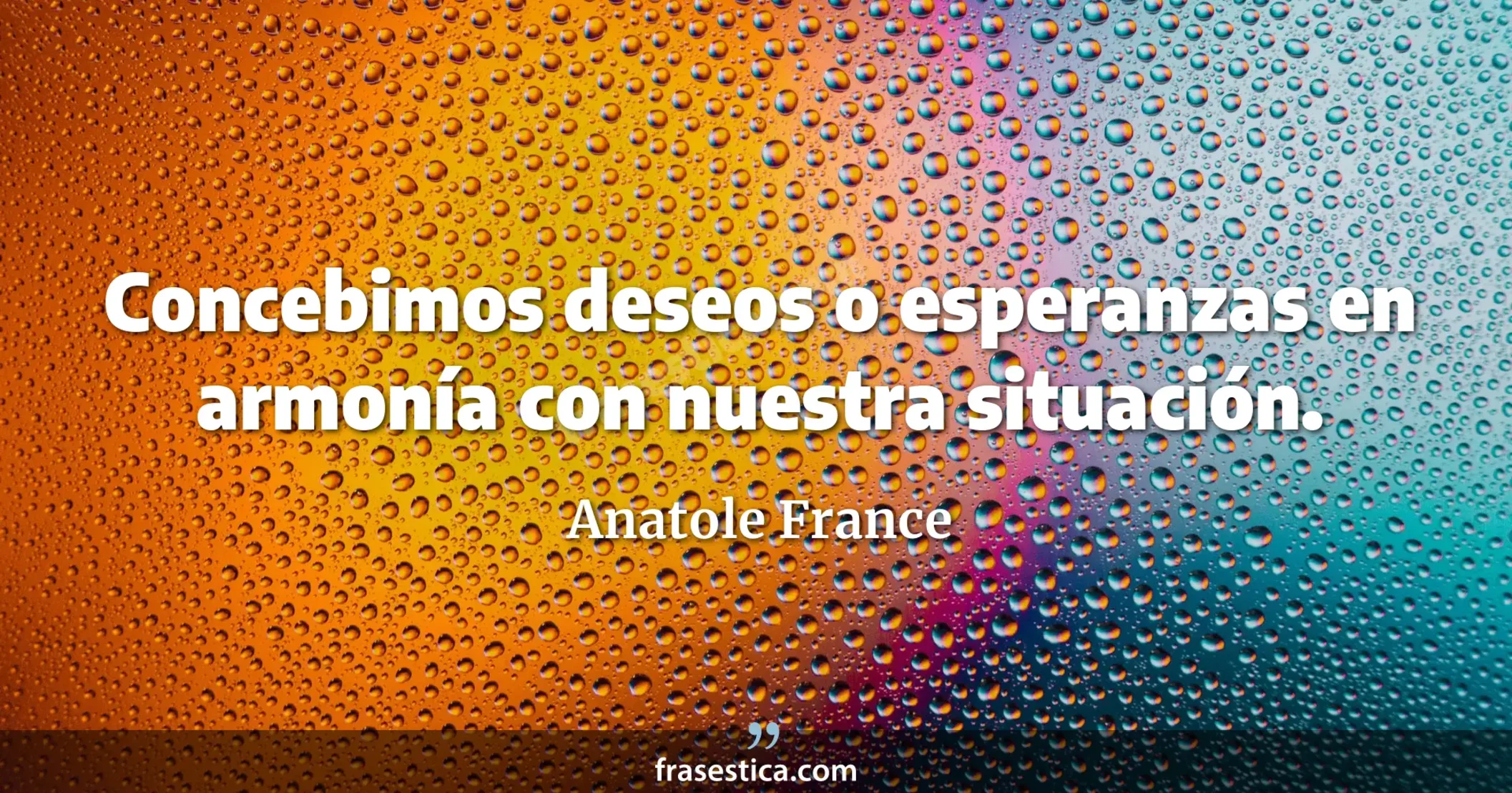 Concebimos deseos o esperanzas en armonía con nuestra situación. - Anatole France