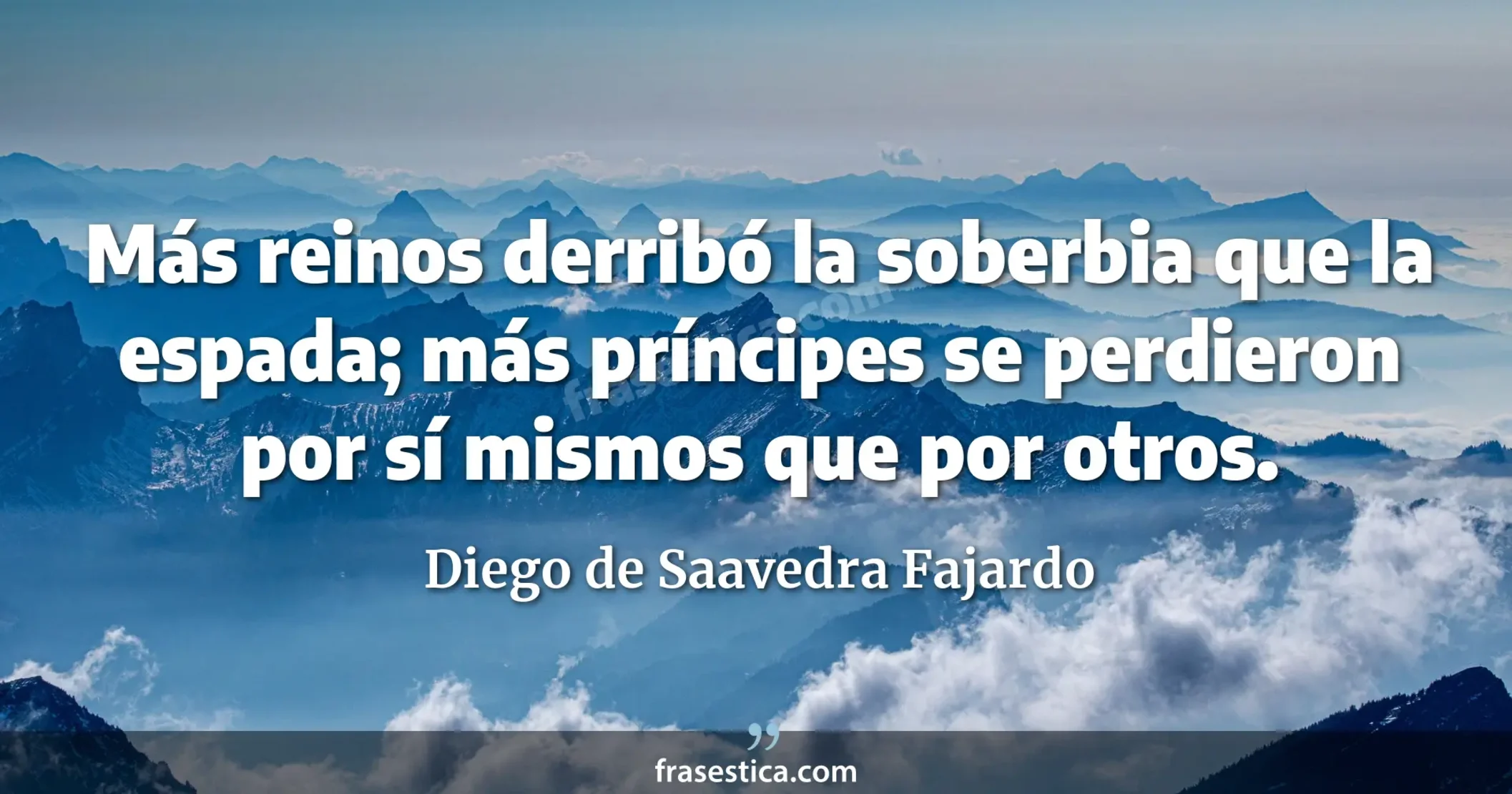 Más reinos derribó la soberbia que la espada; más príncipes se perdieron por sí mismos que por otros. - Diego de Saavedra Fajardo