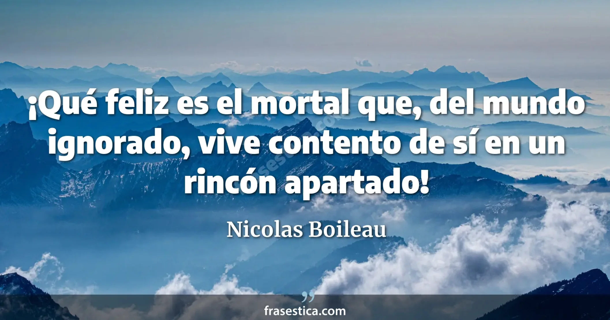 ¡Qué feliz es el mortal que, del mundo ignorado, vive contento de sí en un rincón apartado! - Nicolas Boileau