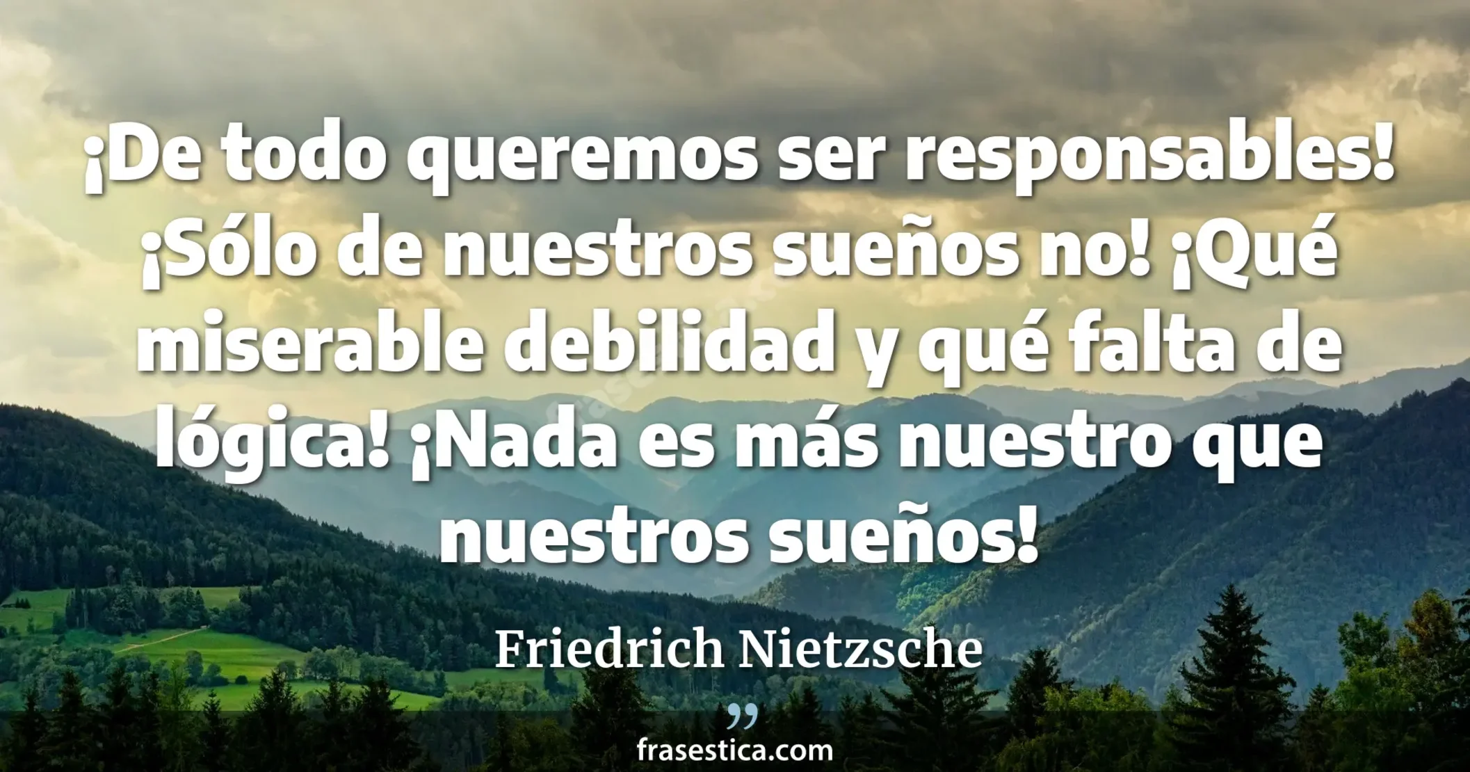 ¡De todo queremos ser responsables! ¡Sólo de nuestros sueños no! ¡Qué miserable debilidad y qué falta de lógica! ¡Nada es más nuestro que nuestros sueños! - Friedrich Nietzsche