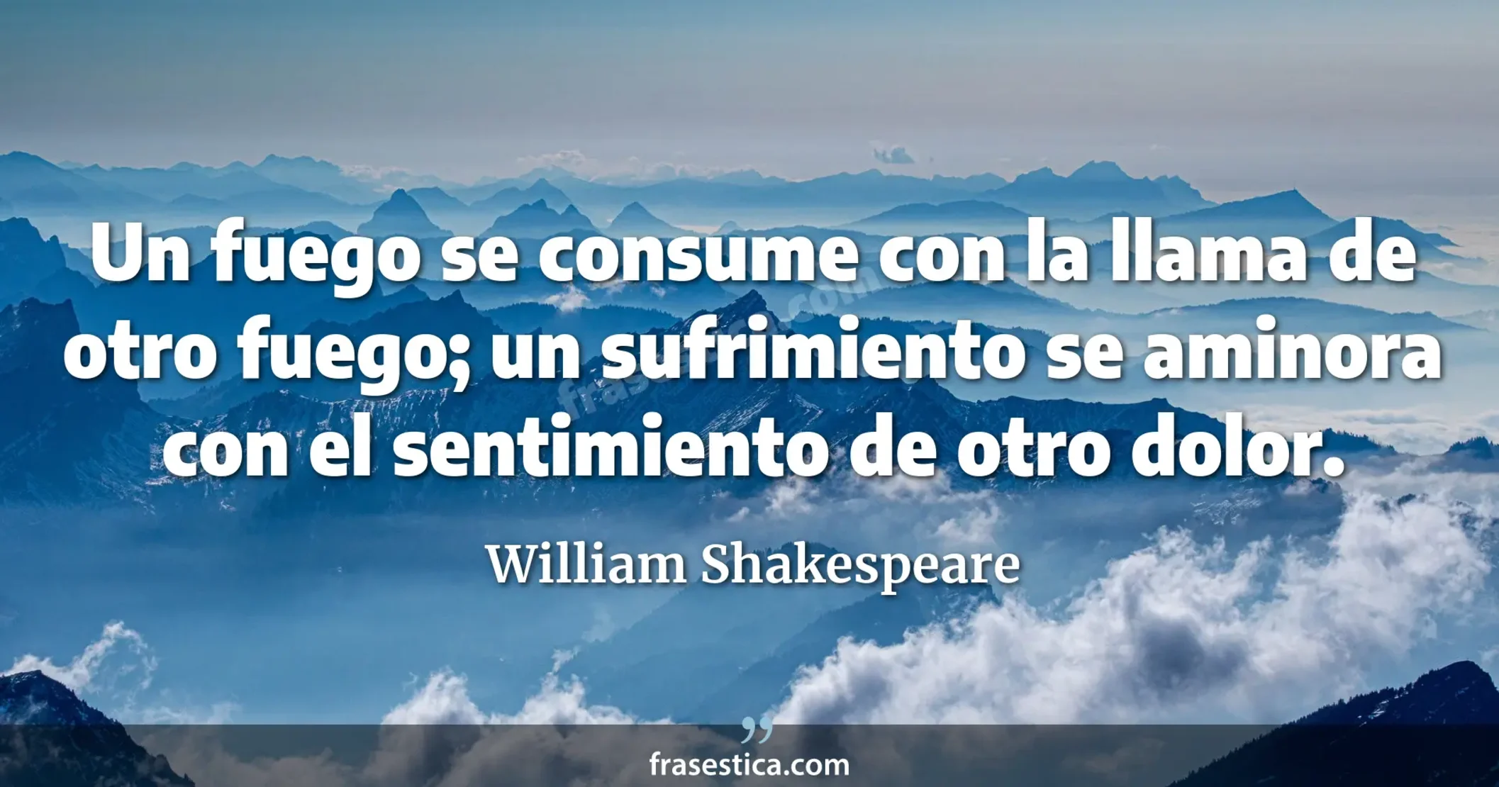 Un fuego se consume con la llama de otro fuego; un sufrimiento se aminora con el sentimiento de otro dolor. - William Shakespeare