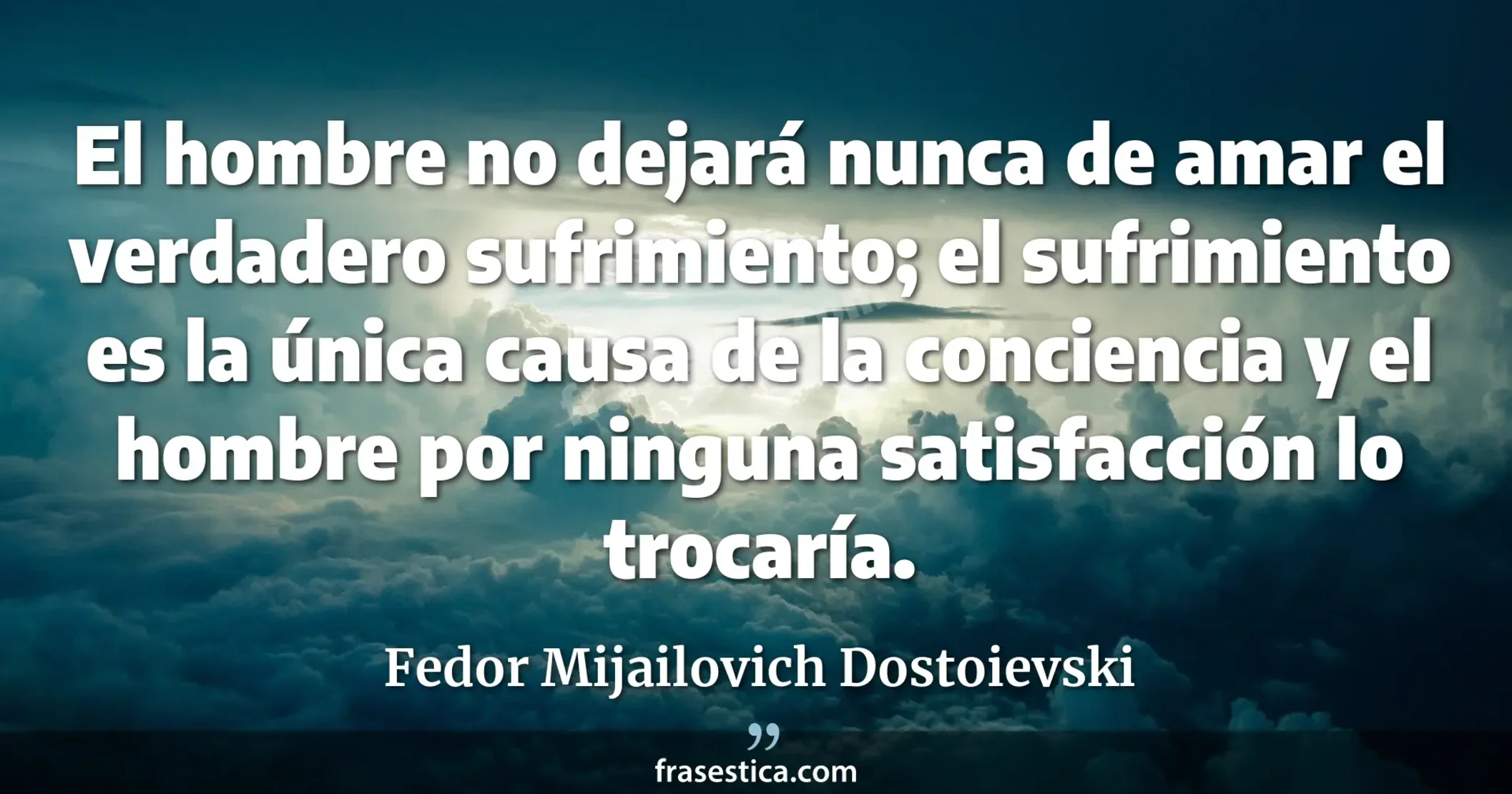 El hombre no dejará nunca de amar el verdadero sufrimiento; el sufrimiento es la única causa de la conciencia y el hombre por ninguna satisfacción lo trocaría. - Fedor Mijailovich Dostoievski