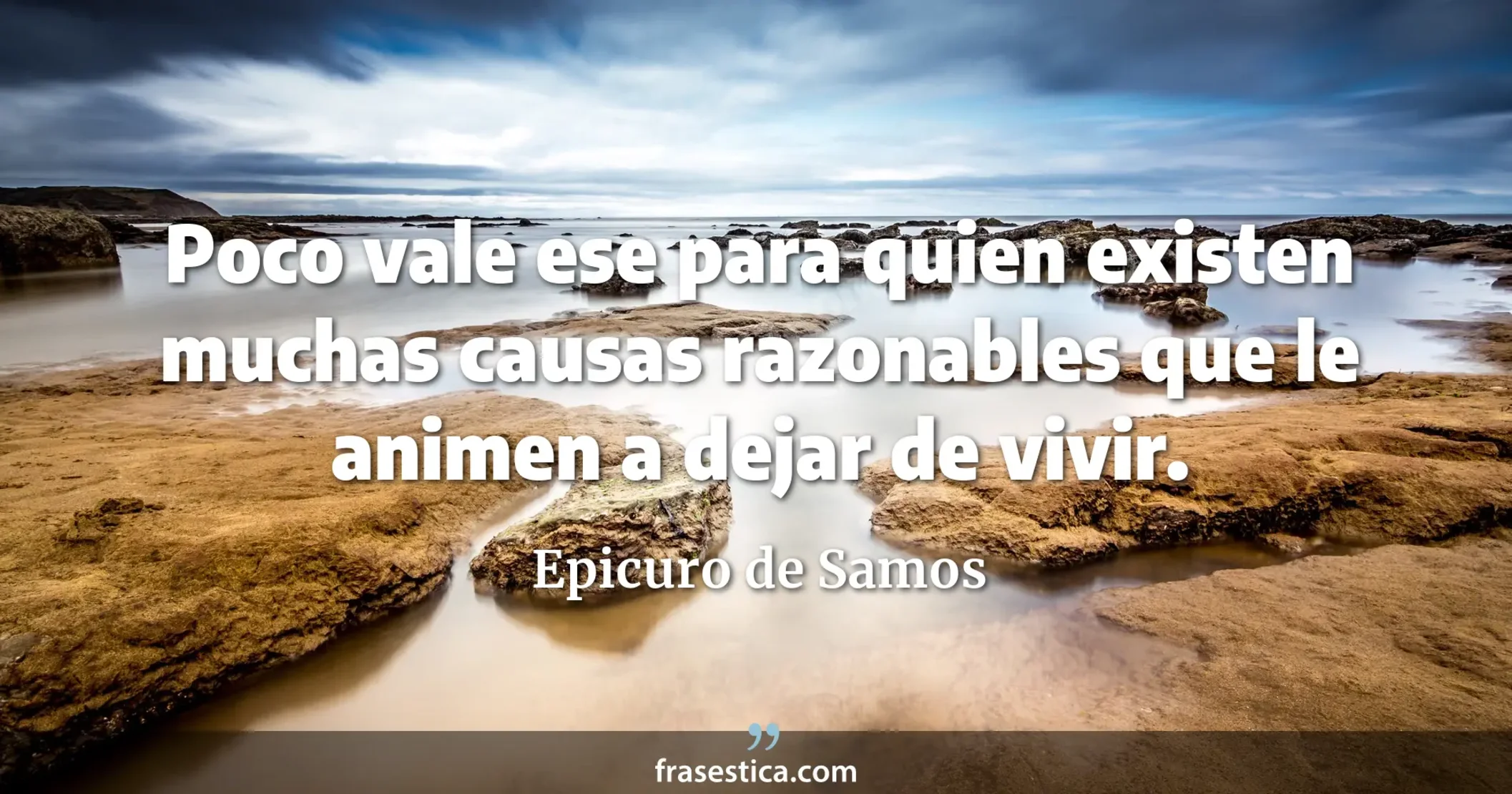 Poco vale ese para quien existen muchas causas razonables que le animen a dejar de vivir. - Epicuro de Samos