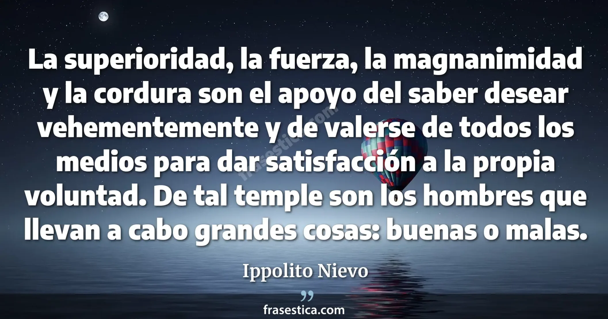 La superioridad, la fuerza, la magnanimidad y la cordura son el apoyo del saber desear vehementemente y de valerse de todos los medios para dar satisfacción a la propia voluntad. De tal temple son los hombres que llevan a cabo grandes cosas: buenas o malas. - Ippolito Nievo