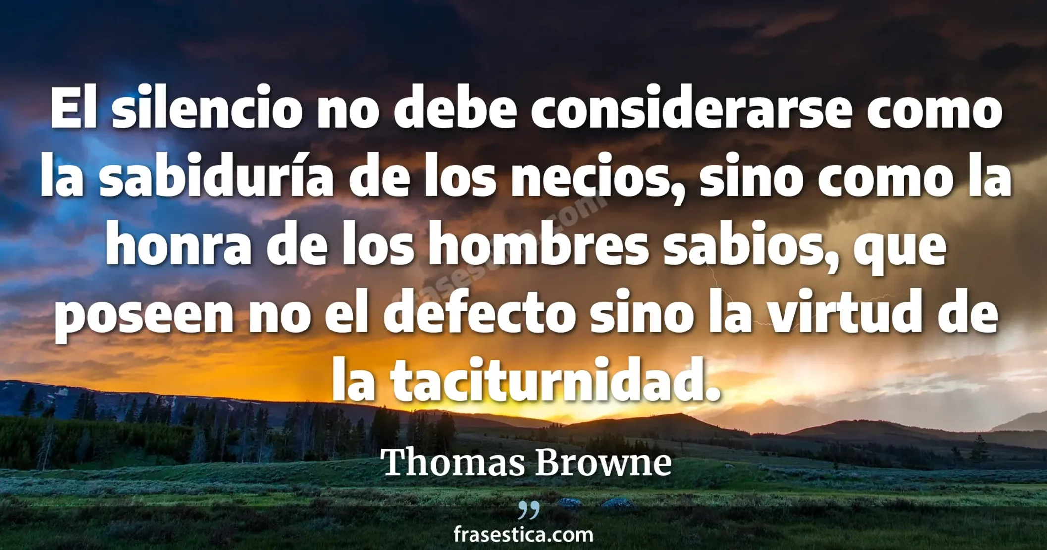 El silencio no debe considerarse como la sabiduría de los necios, sino como la honra de los hombres sabios, que poseen no el defecto sino la virtud de la taciturnidad. - Thomas Browne