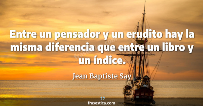 Entre un pensador y un erudito hay la misma diferencia que entre un libro y un índice. - Jean Baptiste Say