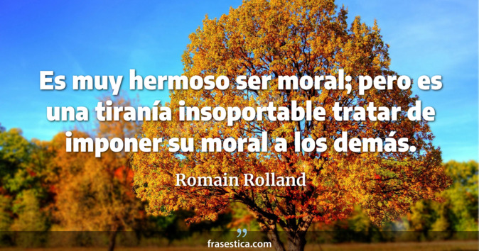 Es muy hermoso ser moral; pero es una tiranía insoportable tratar de imponer su moral a los demás. - Romain Rolland