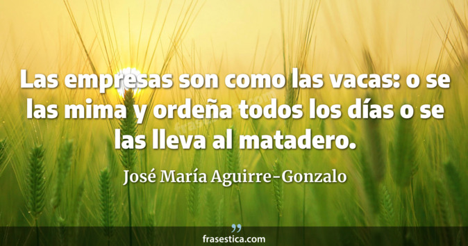 Las empresas son como las vacas: o se las mima y ordeña todos los días o se las lleva al matadero. - José María Aguirre-Gonzalo