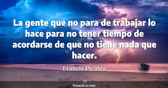 La gente que no para de trabajar lo hace para no tener tiempo de  acordarse de que no tiene nada que hacer. - Francis Picabia
