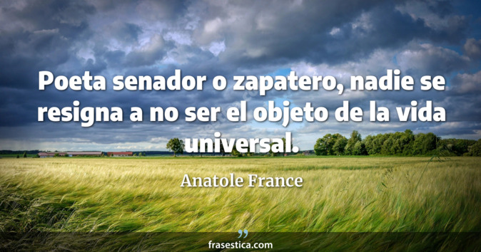 Poeta senador o zapatero, nadie se resigna a no ser el objeto de la vida universal. - Anatole France