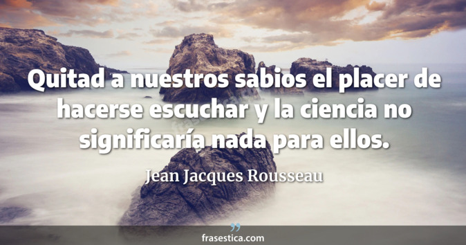 Quitad a nuestros sabios el placer de hacerse escuchar y la ciencia no significaría nada para ellos. - Jean Jacques Rousseau