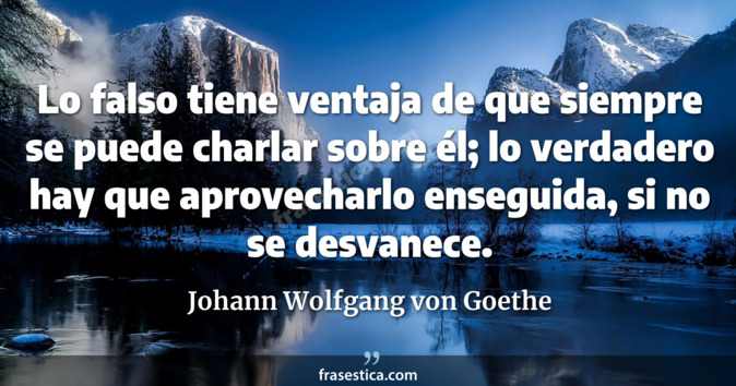 Lo falso tiene ventaja de que siempre se puede charlar sobre él; lo verdadero hay que aprovecharlo enseguida, si no se desvanece. - Johann Wolfgang von Goethe