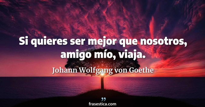 Si quieres ser mejor que nosotros, amigo mío, viaja. - Johann Wolfgang von Goethe