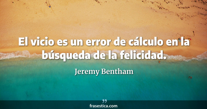 El vicio es un error de cálculo en la búsqueda de la felicidad. - Jeremy Bentham