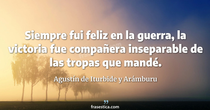 Siempre fui feliz en la guerra, la victoria fue compañera inseparable de las tropas que mandé. - Agustín de Iturbide y Arámburu