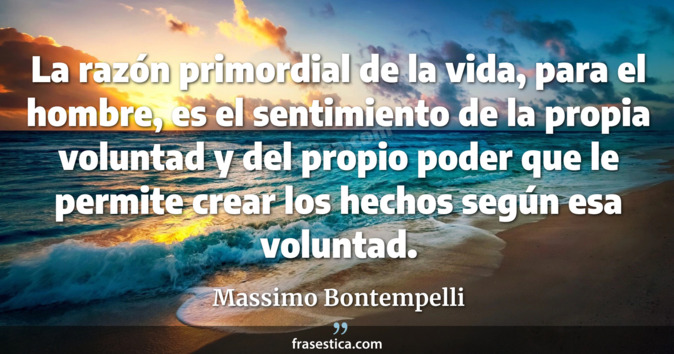 La razón primordial de la vida, para el hombre, es el sentimiento de la propia voluntad y del propio poder que le permite crear los hechos según esa voluntad. - Massimo Bontempelli