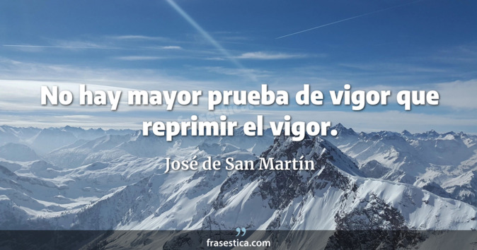No hay mayor prueba de vigor que reprimir el vigor. - José de San Martín