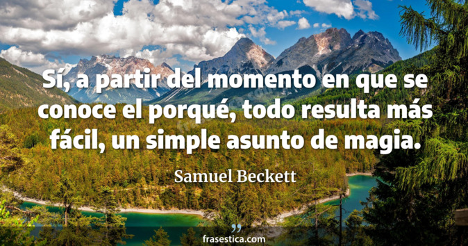 Sí, a partir del momento en que se conoce el porqué, todo resulta más fácil, un simple asunto de magia. - Samuel Beckett
