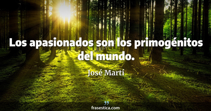 Los apasionados son los primogénitos del mundo. - José Martí
