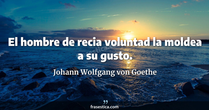 El hombre de recia voluntad la moldea a su gusto. - Johann Wolfgang von Goethe