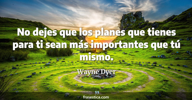 No dejes que los planes que tienes para ti sean más importantes que tú mismo. - Wayne Dyer