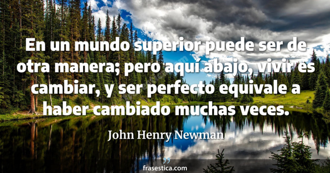 En un mundo superior puede ser de otra manera; pero aquí abajo, vivir es cambiar, y ser perfecto equivale a haber cambiado muchas veces. - John Henry Newman
