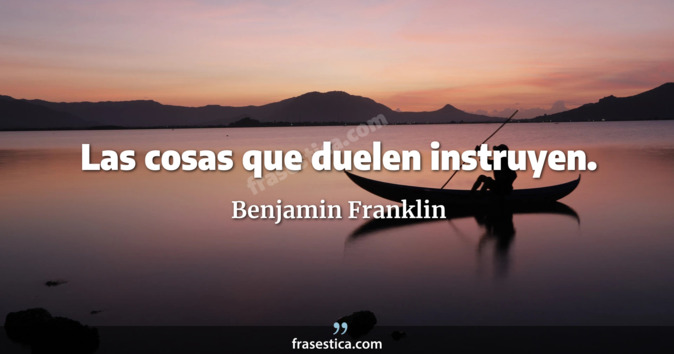 Las cosas que duelen instruyen. - Benjamin Franklin