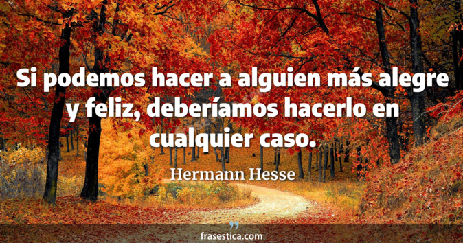 Si podemos hacer a alguien más alegre y feliz, deberíamos hacerlo en cualquier caso. - Hermann Hesse