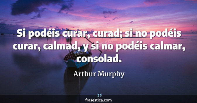 Si podéis curar, curad; si no podéis curar, calmad, y si no podéis calmar, consolad. - Arthur Murphy