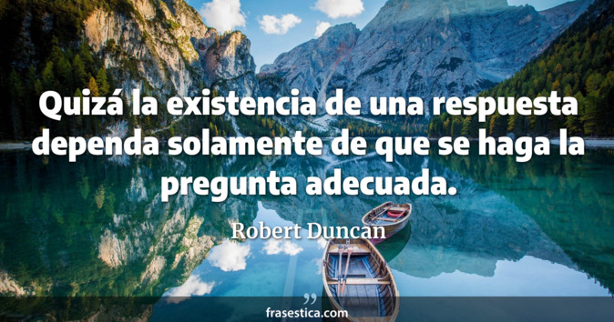 Quizá la existencia de una respuesta dependa solamente de que se haga la pregunta adecuada. - Robert Duncan