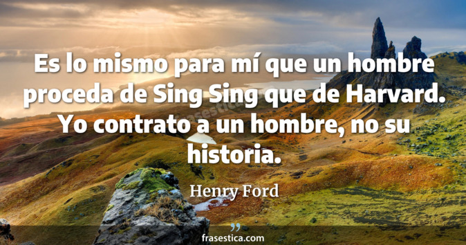 Es lo mismo para mí que un hombre proceda de Sing Sing que de Harvard. Yo contrato a un hombre, no su historia. - Henry Ford