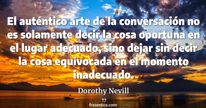 El auténtico arte de la conversación no es solamente decir la cosa oportuna en el lugar adecuado, sino dejar sin decir la cosa equivocada en el momento inadecuado. - Dorothy Nevill