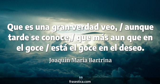 Que es una gran verdad veo, / aunque tarde se conoce,/ que más aun que en el goce / está el goce en el deseo. - Joaquín María Bartrina