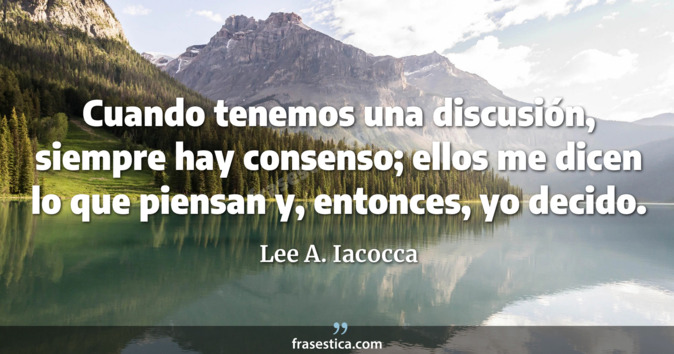Cuando tenemos una discusión, siempre hay consenso; ellos me dicen lo que piensan y, entonces, yo decido. - Lee A. Iacocca