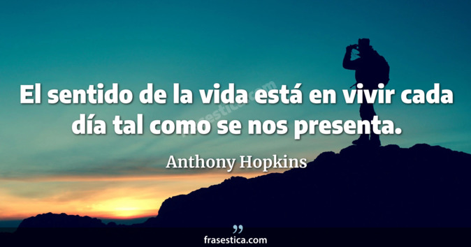 El sentido de la vida está en vivir cada día tal como se nos presenta. - Anthony Hopkins
