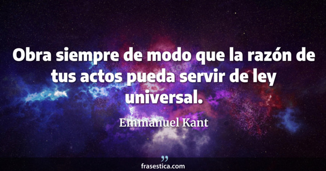 Obra siempre de modo que la razón de tus actos pueda servir de ley universal. - Emmanuel Kant