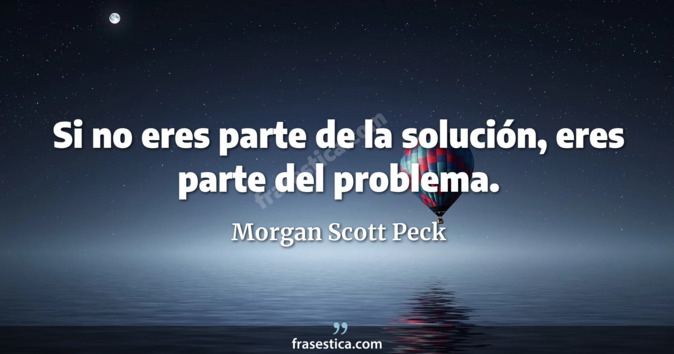Si no eres parte de la solución, eres parte del problema. - Morgan Scott Peck