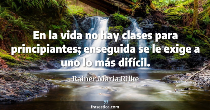 En la vida no hay clases para principiantes; enseguida se le exige a uno lo más difícil. - Rainer Maria Rilke