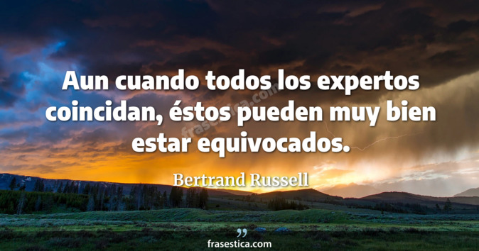 Aun cuando todos los expertos coincidan, éstos pueden muy bien estar equivocados. - Bertrand Russell