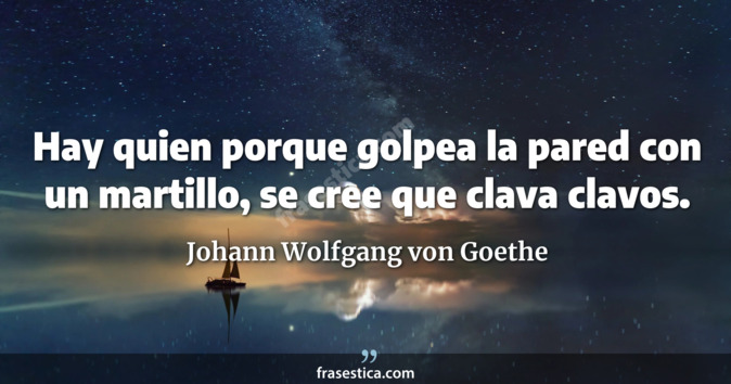 Hay quien porque golpea la pared con un martillo, se cree que clava clavos. - Johann Wolfgang von Goethe