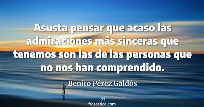 Asusta pensar que acaso las admiraciones más sinceras que tenemos son las de las personas que no nos han comprendido. - Benito Pérez Galdós