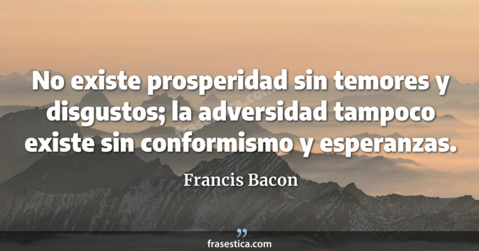 No existe prosperidad sin temores y disgustos; la adversidad tampoco existe sin conformismo y esperanzas. - Francis Bacon