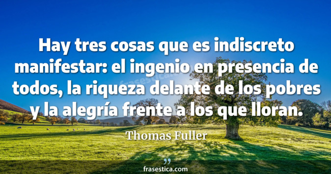 Hay tres cosas que es indiscreto manifestar: el ingenio en presencia de todos, la riqueza delante de los pobres y la alegría frente a los que lloran. - Thomas Fuller