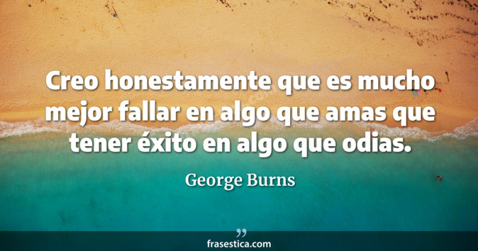 Creo honestamente que es mucho mejor fallar en algo que amas que tener éxito en algo que odias. - George Burns