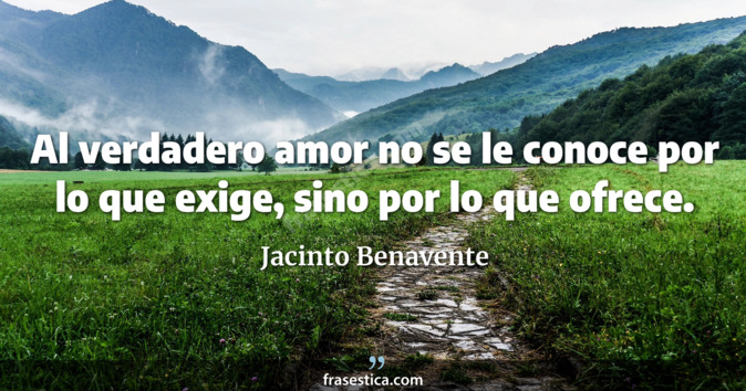 Al verdadero amor no se le conoce por lo que exige, sino por lo que ofrece. - Jacinto Benavente