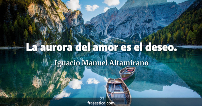 La aurora del amor es el deseo. - Ignacio Manuel Altamirano