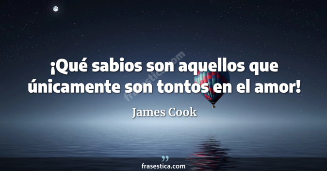 ¡Qué sabios son aquellos que únicamente son tontos en el amor! - James Cook