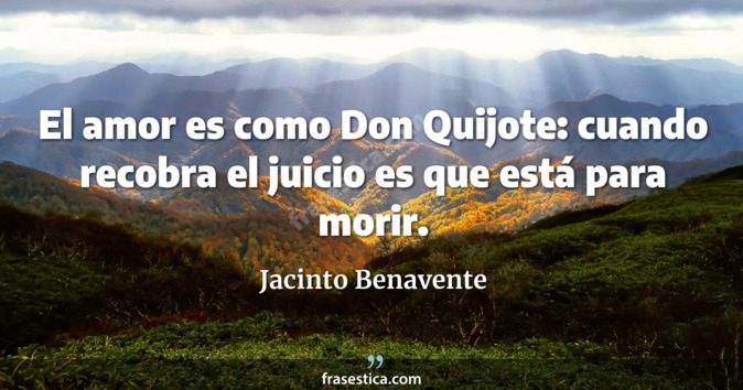 El amor es como Don Quijote: cuando recobra el juicio es que está para morir. - Jacinto Benavente