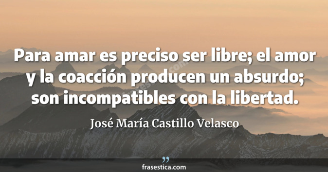 Para amar es preciso ser libre; el amor y la coacción producen un absurdo; son incompatibles con la libertad. - José María Castillo Velasco
