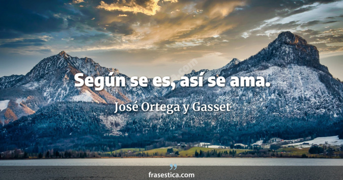 Según se es, así se ama. - José Ortega y Gasset